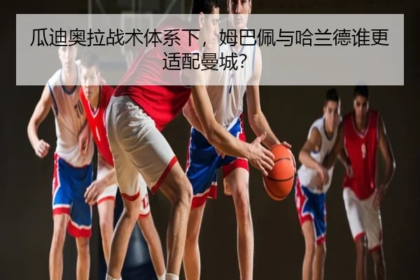 瓜迪奥拉战术体系下，姆巴佩与哈兰德谁更适配曼城？