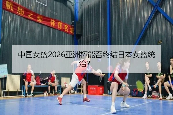 中国女篮2026亚洲杯能否终结日本女篮统治？